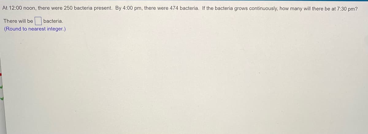 At 12:00 noon, there were 250 bacteria present. By 4:00 pm, there were 474 bacteria. If the bacteria grows continuously, how many will there be at 7:30 pm?
There will be bacteria.
(Round to nearest integer.)
