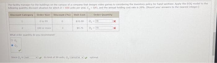 The facility manager for the buildings on the campus of a company that designs video games is considering the inventory policy for hand sanitizer. Apply the EOQ model to the
following quantity discount situation for which D-600 units per year, C. $45, and the annual holding cost rate is 20%. (Round your answers to the nearest integer)
Discount Category
Discount (%) Unit Cost
$10.00
1
2
Order Size
100 or more
What order quantity do you recommend?
09₁
9₂
Since Q, is over
0 to 99
0
3
$9.70
its limit of 99 units, Q, cannot be
Order Quantity
Q₁-78
9₂-79
x
x