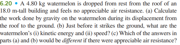 6.20 • A 4.80 kg watermelon is dropped from rest from the roof of an
18.0 m-tall building and feels no appreciable air resistance. (a) Calculate
the work done by gravity on the watermelon during its displacement from
the roof to the ground. (b) Just before it strikes the ground, what are the
watermelon's (i) kinetic energy and (ii) speed? (c) Which of the answers in
parts (a) and (b) would be different if there were appreciable air resistance?
