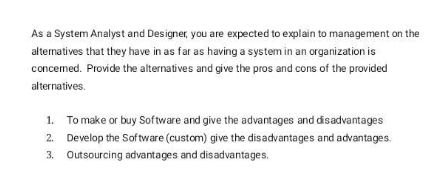As a System Analyst and Designer, you are expected to explain to management on the
alternatives that they have in as far as having a system in an organization is
concerned. Provide the alternatives and give the pros and cons of the provided
alternatives.
1. To make or buy Software and give the advantages and disadvantages
2. Develop the Software (custom) give the disadvantages and advantages.
3. Outsourcing advantages and disadvantages.
