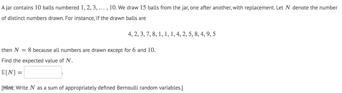 A jar contains 10 balls numbered 1, 2, 3, ... , 10. We draw 15 balls from the jar, one after another, with replacement. Let N denote the number
of distinct numbers drawn. For instance, if the drawn balls are
4, 2, 3, 7, 8, 1, 1, 1, 4, 2, 5, 8, 4, 9, 5
then N = 8 because all numbers are drawn except for 6 and 10.
Find the expected value of N.
E[N] =
[Hint: Write N as a sum of appropriately defined Bernoulli random variables.]
