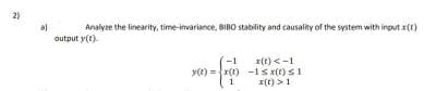 2)
Analyze the linearity, time-ivariance, BIBO stability and causality of the system with input x(t)
output y(t)
x(t) <-1
y(e) =x(1) -1 s x(t) s1
x(t) >1
-1
