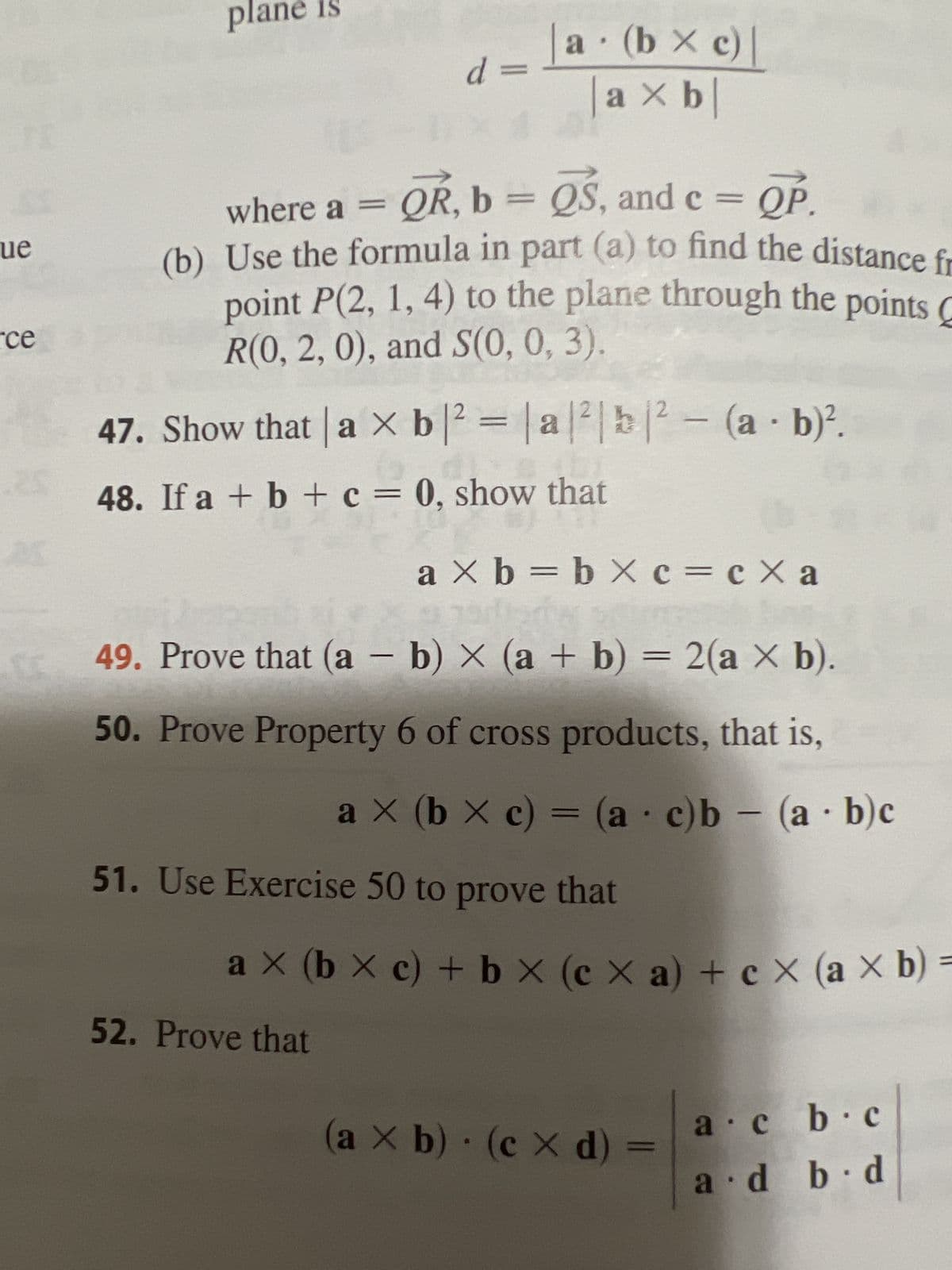 que
ce
3
plan
d =
a · (b × c) |
axb
=
QP.
where a = QR, b = QS, and c
(b) Use the formula in part (a) to find the distance fr
point P(2, 1, 4) to the plane through the points
R(0, 2, 0), and S(0, 0, 3).
47. Show that a × b ² = |a|²|b|² - (a - b)².
48. If a + b + c = 0, show that
a × b = b × c = c Xa
20 S
49. Prove that (a - b) × (a + b) = 2(a × b).
50. Prove Property 6 of cross products, that is,
-
a X (b × c) = (a c)b = (a b)c
51. Use Exercise 50 to prove that
52. Prove that
ax (bx c) + bx (cx a) + cx (a × b) =
(a x b) (cx d) =
a.cb.c
a d b d