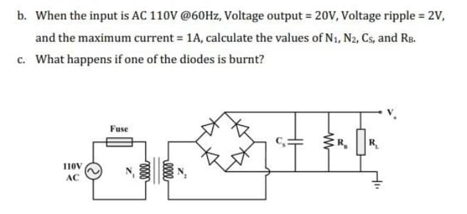 b. When the input is AC 110V @60Hz, Voltage output = 20V, Voltage ripple = 2V,
and the maximum current = 1A, calculate the values of N₁, N2, Cs, and RB.
c. What happens if one of the diodes is burnt?
110V
AC
Fuse
R₁
th
R₂