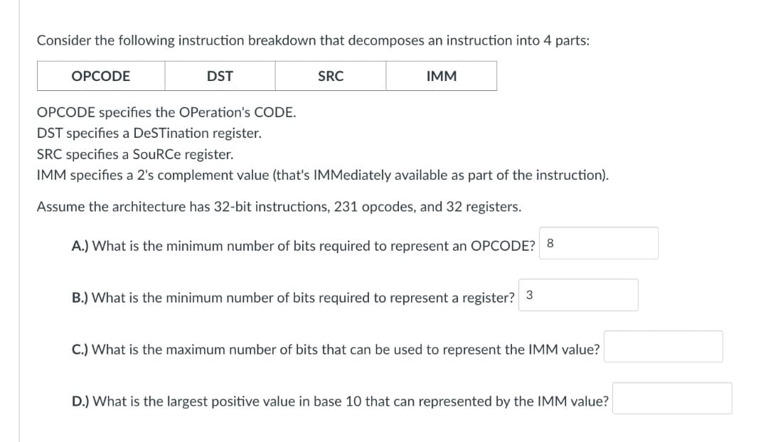 Consider the following instruction breakdown that decomposes an instruction into 4 parts:
OPCODE
DST
SRC
IMM
OPCODE specifies the Operation's CODE.
DST specifies a DeSTination register.
SRC specifies a SouRCe register.
IMM specifies a 2's complement value (that's IMMediately available as part of the instruction).
Assume the architecture has 32-bit instructions, 231 opcodes, and 32 registers.
A.) What is the minimum number of bits required to represent an OPCODE? 8
B.) What is the minimum number of bits required to represent a register? 3
C.) What is the maximum number of bits that can be used to represent the IMM value?
D.) What is the largest positive value in base 10 that can represented by the IMM value?