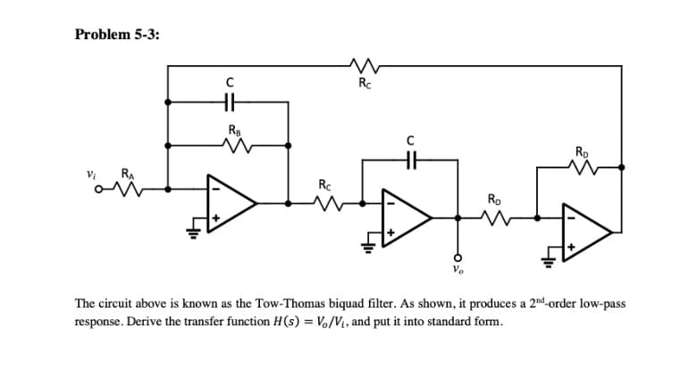 Problem 5-3:
RA
C
HH
R₂
Rc
w
Rc
RD
750
The circuit above is known as the Tow-Thomas biquad filter. As shown, it produces a 2nd-order low-pass
response. Derive the transfer function H(s) = Vo/V₁, and put it into standard form.