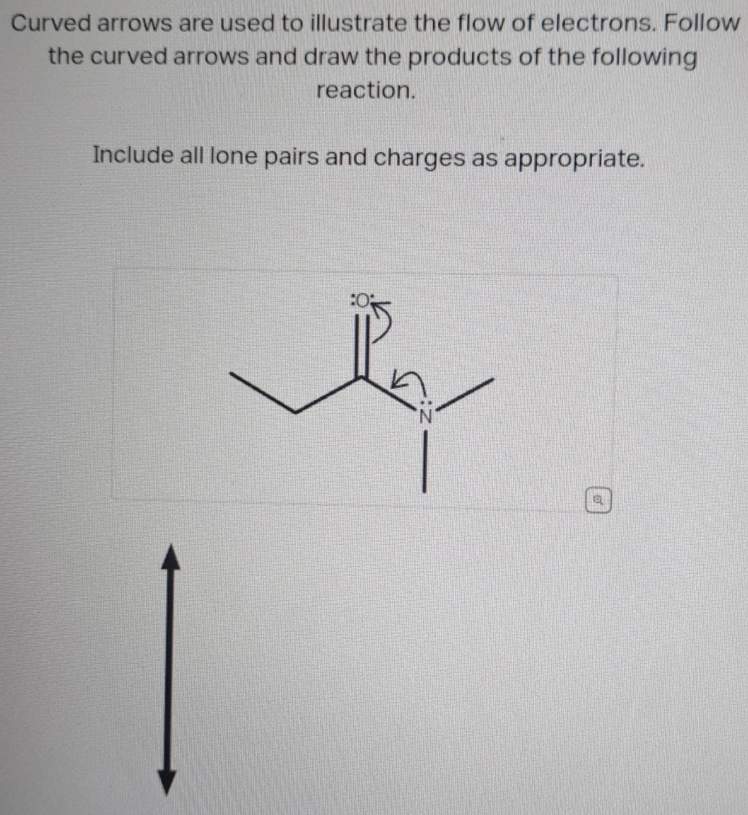 Curved arrows are used to illustrate the flow of electrons. Follow
the curved arrows and draw the products of the following
reaction.
Include all lone pairs and charges as appropriate.
Q