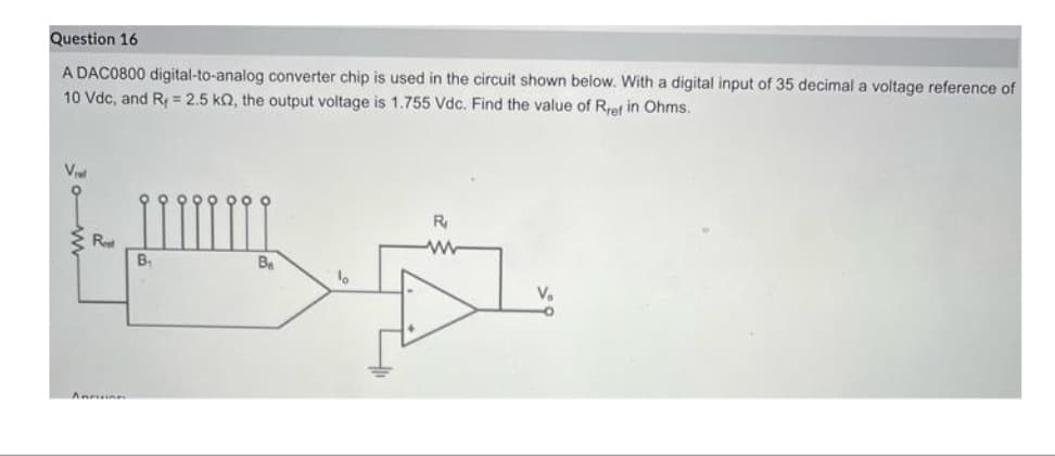 Question 16
A DAC0800 digital-to-analog converter chip is used in the circuit shown below. With a digital input of 35 decimal a voltage reference of
10 Vdc, and R=2.5 kQ2, the output voltage is 1.755 Vdc. Find the value of Rref in Ohms.
V₁
Reet
Annoine
B₁
B₁
1
R₁
V₂