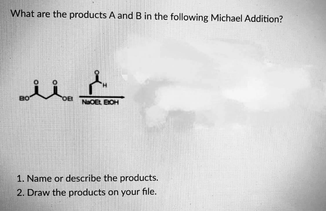What are the products A and B in the following Michael Addition?
BO
OEI
NaOEt EIOH
1. Name or describe the products.
2. Draw the products on your file.
