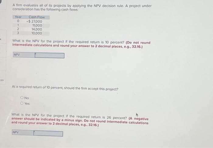 ces
A firm evaluates all of its projects by applying the NPV decision rule. A project under
consideration has the following cash flows:
Year
0
1
2
3
NPV
Cash Flow
What is the NPV for the project if the required return is 10 percent? (Do not round
intermediate calculations and round your answer to 2 decimal places, e.g., 32.16.)
-$ 27,000
11,000
14,000
10,000
At a required return of 10 percent, should the firm accept this project?
NPV
O No
O Yes
What is the NPV for the project if the required return is 26 percent? (A negative
answer should be indicated by a minus sign. Do not round intermediate calculations
and round your answer to 2 decimal places, e.g., 32.16.)