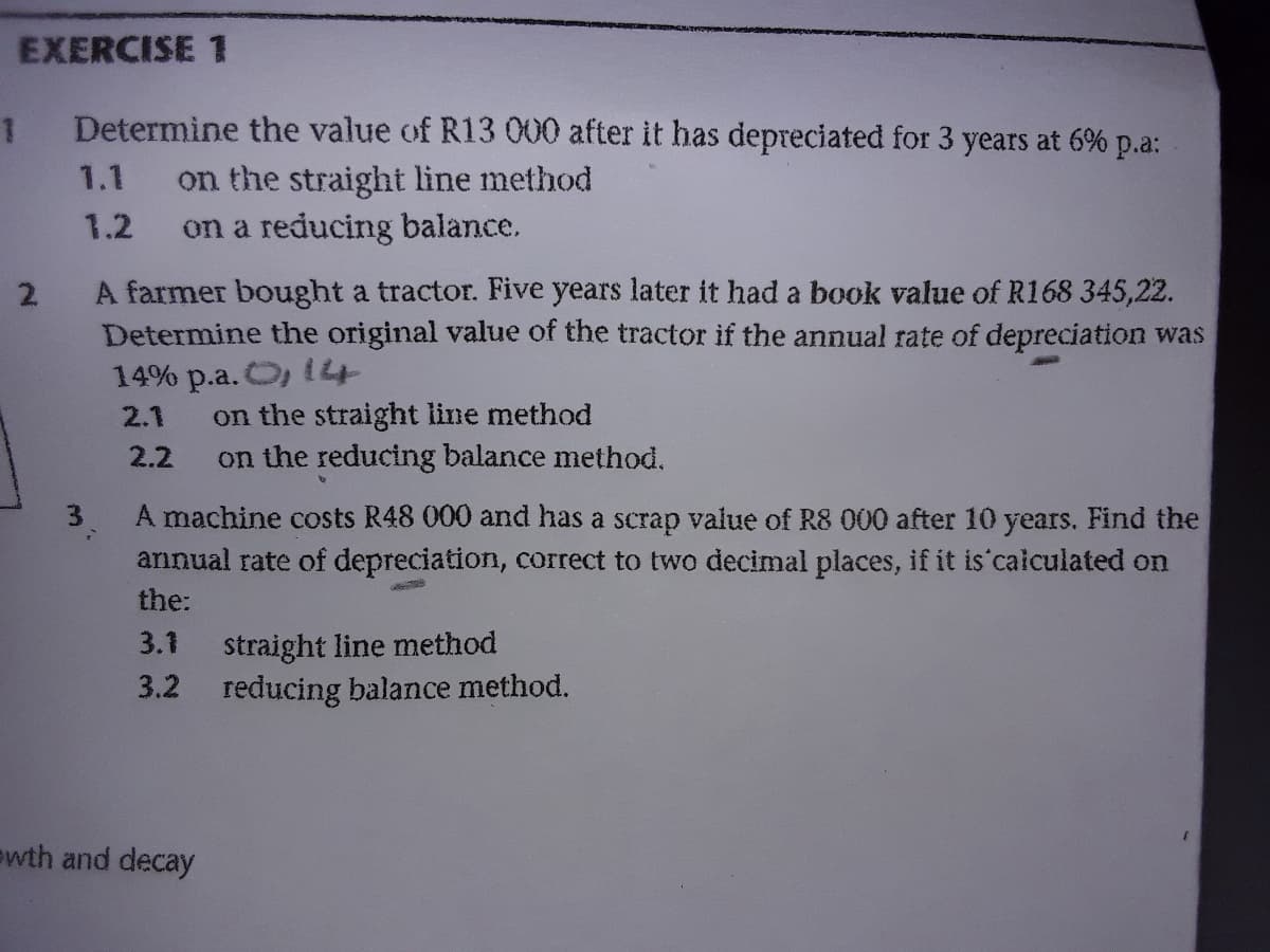 EXERCISE 1
Determine the value of R13 000 after it has depreciated for 3 years at 6% p.a:
on the straight line method
on a reducing balance.
1.1
1.2
A farmer bought a tractor. Five years later it had a book value of R168 345,22.
2.
Determine the original value of the tractor if the annual rate of depreciation was
14% p.a. O, 14
on the straight line method
on the reducing balance method.
2.1
2.2
3.
A machine costs R48 000 and has a scrap value of R8 000 after 10 years. Find the
annual rate of depreciation, correct to two decimal places, if it is caiculated on
the:
straight line method
3.2 reducing balance method.
3.1
ewth and decay
