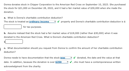 Donna donates stock in Chipper Corporation to the American Red Cross on September 10, 2023. She purchased
the stock for $21,000 on December 28, 2022, and it had a fair market value of $30,000 when she made the
donation.
a. What is Donna's charitable contribution deduction?
The stock is treated as ordinary income ✓ property and Donna's charitable contribution deduction is $
for tax purposes.
b. Assume instead that the stock had a fair market value of $18,000 (rather than $30,000) when it was
donated to the American Red Cross. What is Donna's charitable contribution deduction?
c. What documentation should you request from Donna to confirm the amount of her charitable contribution
deduction?
Donna needs to have documentation that the stock was
date. In addition, because the donation is over $250
acknowledgment from the charity.
donated, the date and the value at that
✓, she must have a contemporaneous written