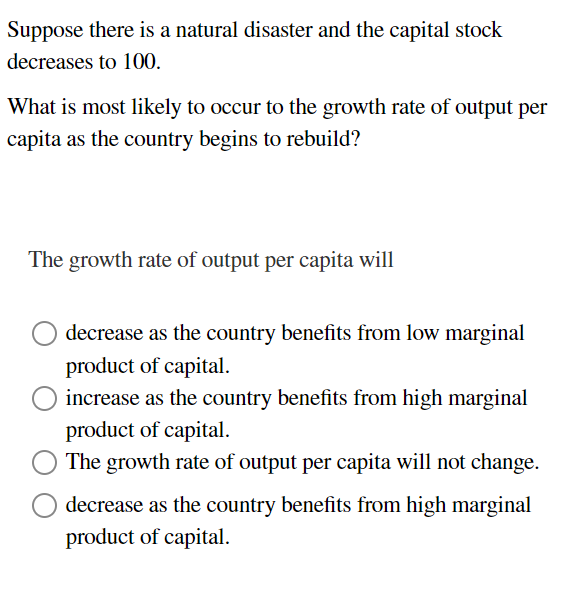 Suppose there is a natural disaster and the capital stock
decreases to 100.
What is most likely to occur to the growth rate of output per
capita as the country begins to rebuild?
The growth rate of output per capita will
decrease as the country benefits from low marginal
product of capital.
increase as the country benefits from high marginal
product of capital.
The growth rate of output per capita will not change.
decrease as the country benefits from high marginal
product of capital.
