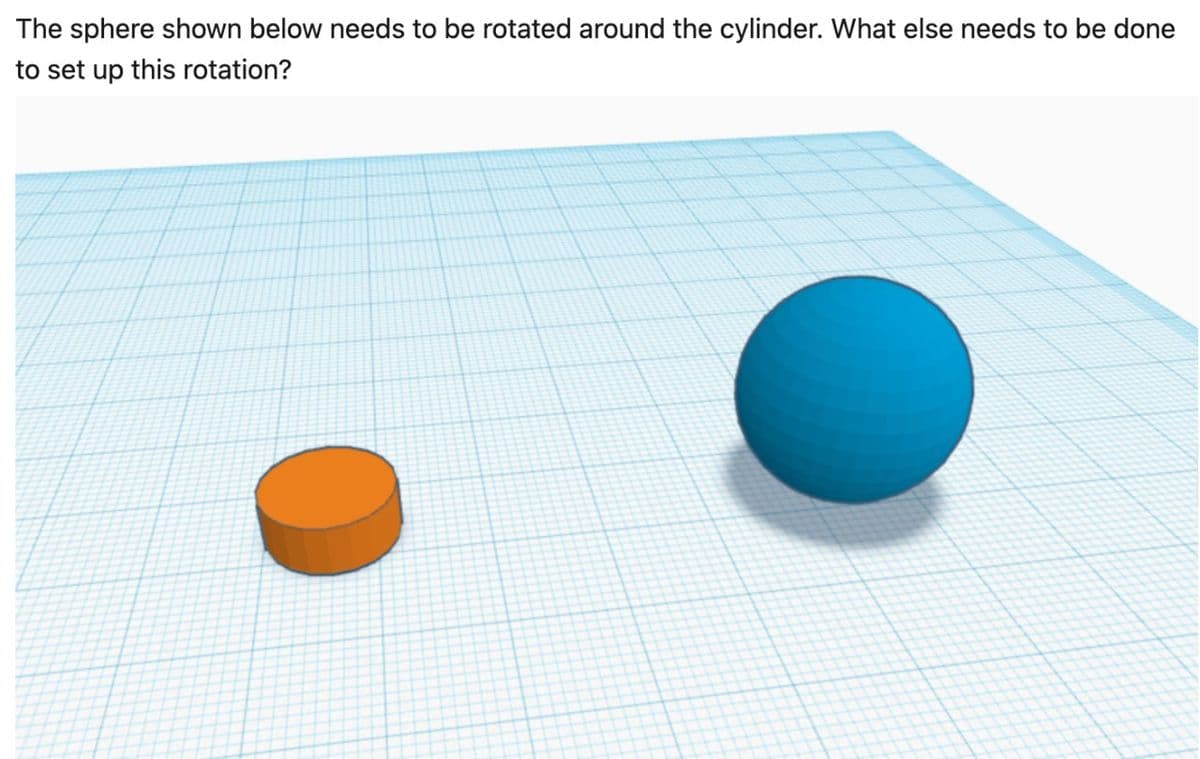 The sphere shown below needs to be rotated around the cylinder. What else needs to be done
to set up this rotation?