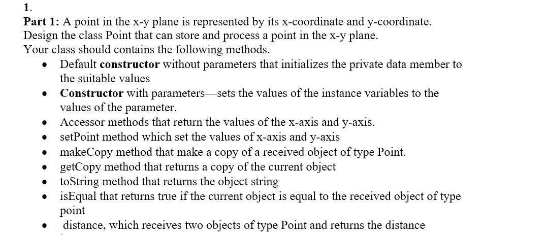 1.
Part 1: A point in the x-y plane is represented by its x-coordinate and y-coordinate.
Design the class Point that can store and process a point in the x-y plane.
Your class should contains the following methods.
Default constructor without parameters that initializes the private data member to
the suitable values
Constructor with parameters sets the values of the instance variables to the
values of the parameter.
Accessor methods that return the values of the x-axis and y-axis.
setPoint method which set the values of x-axis and y-axis
makeCopy method that make a copy of a received object of type Point.
getCopy method that returns a copy of the current object
toString method that returns the object string
isEqual that returns true if the current object is equal to the received object of type
point
distance, which receives two objects of type Point and returns the distance
