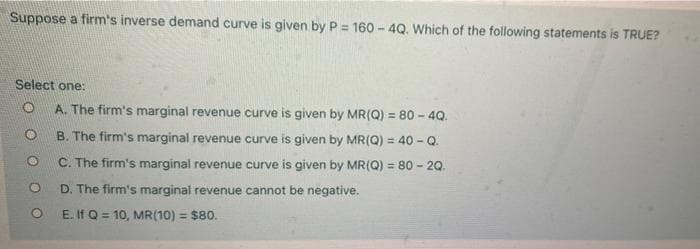Suppose a firm's inverse demand curve is given by P = 160 - 4Q. Which of the following statements is TRUE?
%3!
Select one:
A. The firm's marginal revenue curve is given by MR(Q) = 80 - 4Q.
B. The firm's marginal revenue curve is given by MR(Q) = 40 - Q.
C. The firm's marginal revenue curve is given by MR(Q) = 80 - 20.
D. The firm's marginal revenue cannot be negative.
E. If Q = 10, MR(10) = $80.
%3D
