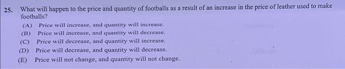 25. What will happen to the price and quantity of footballs as a result of an increase in the price of leather used to make
footballs?
(A)
Price will increase, and quantity will increase.
(B)
Price will increase, and quantity will decrease.
(C) Price will decrease, and quantity will increase.
(D) Price will decrease, and quantity will decrease.
Price will not change, and quantity will not change.
(E)
