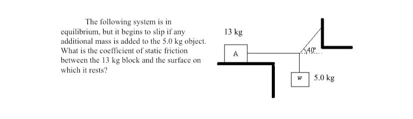 The following system is in
equilibrium, but it begins to slip if any
additional mass is added to the 5.0 kg object.
What is the coefficient of static friction
13 kg
A
between the 13 kg block and the surface on
which it rests?
5.0 kg
