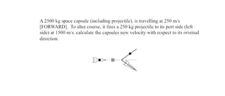A 2500 kg space capsule (including projectile), is travelling at 250 m/s
[FORWARD]. To alter course, it fires a 250 kg projectile to its port side (left
side) at 1500 m/s. calculate the capsules new velocity with respect to its original
direction.
*
