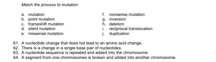 Match the process to mutation.
a. mutation
b. point mutation
c. frameshift mutation
f. nonsense mutation
g. inversion
h. deletion
i. reciprocal translocation
j. duplication
d. silent mutation
e. missense mutation
61. A nucleotide change that does not lead to an amino acid change.
62. There is a change in a single base pair of nucleotides.
63. A nucleotide sequence is repeated and added into the chromosome.
64. A segment from one chromosomes is broken and added into another chromosome.
