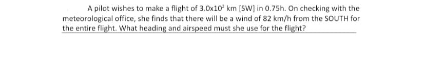 A pilot wishes to make a flight of 3.0x10² km [SW] in 0.75h. On checking with the
meteorological office, she finds that there will be a wind of 82 km/h from the SOUTH for
the entire flight. What heading and airspeed must she use for the flight?
