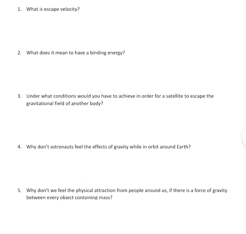 1. What is escape velocity?
2. What does it mean to have a binding energy?
3. Under what conditions would you have to achieve in order for a satellite to escape the
gravitational field of another body?
4. Why don't astronauts feel the effects of gravity while in orbit around Earth?
5. Why don't we feel the physical attraction from people around us, if there is a force of gravity
between every obiect containing mass?
