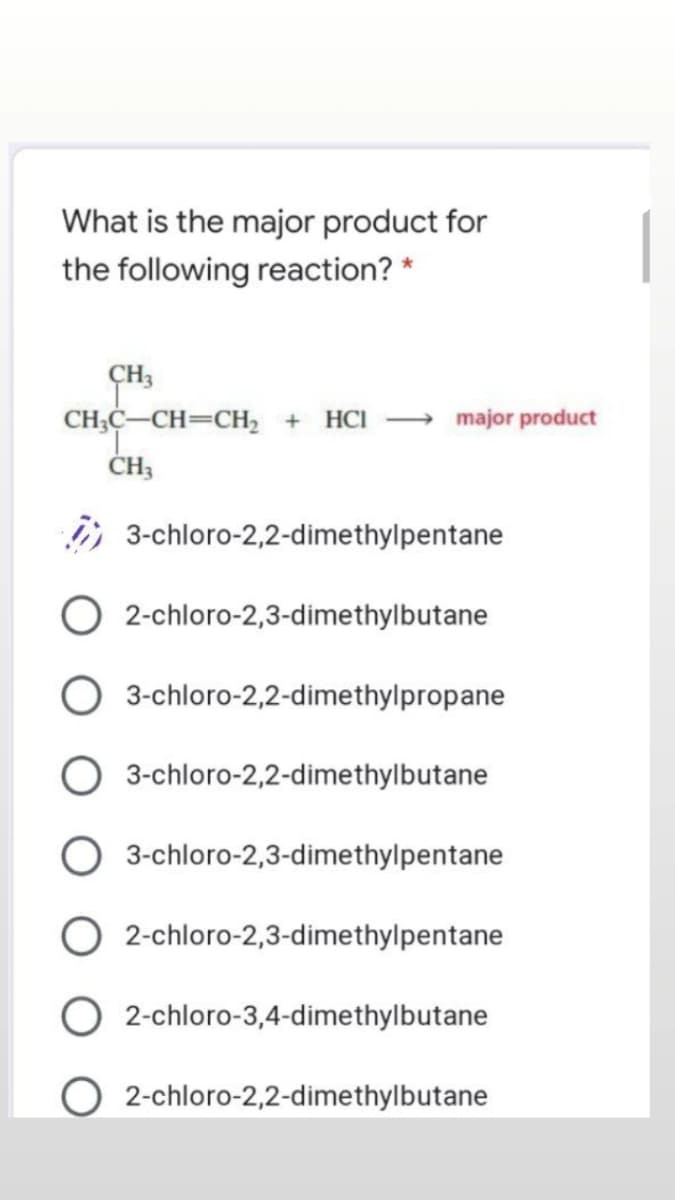 What is the major product for
|
the following reaction? *
ÇH3
CH;C-CH=CH, +
HCI
major product
, 3-chloro-2,2-dimethylpentane
2-chloro-2,3-dimethylbutane
3-chloro-2,2-dimethylpropane
3-chloro-2,2-dimethylbutane
3-chloro-2,3-dimethylpentane
2-chloro-2,3-dimethylpentane
2-chloro-3,4-dimethylbutane
2-chloro-2,2-dimethylbutane
