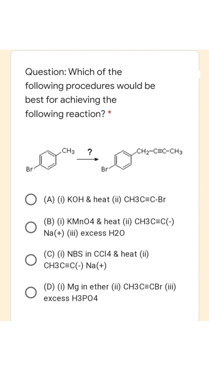 Question: Which of the
following procedures would be
best for achieving the
following reaction? *
CH3
?
CH2-C=C-CH3
Br
Br
O (A) (i) KOH & heat (ii) CH3C=C-Br
(B) (i) KMNO4 & heat (ii) CH3C=C(-)
Na(+) (iii) excess H20
(C) (i) NBS in CCI4 & heat (ii)
CH3 C=C(-) Na(+)
(D) (i) Mg in ether (ii) CH3C=CBr (iii)
excess HЗРО4
