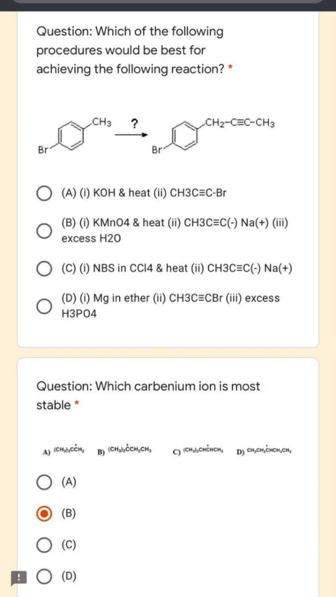 Question: Which of the following
procedures would be best for
achieving the following reaction? *
CH3
CH2-C=C-CH3
Br
Br
(A) (i) KOH & heat (ii) CH3C=C-Br
(B) (i) KMNO4 & heat (ii) CH3C=C(-) Na(+) (iii)
excess H20
(C) (i) NBS in CCI4 & heat (ii) CH3C=C(-) Na(+)
(D) (i) Mg in ether (ii) CH3C=CBr (iii) excess
НЗРО4
Question: Which carbenium ion is most
stable *
(CH,),CCH,
(CH,),CCH,CH,
) (CH),CHCHCH,
D) CH,CH,CHCH,CH,
A)
B)
(A)
(B)
(C)
(D)
