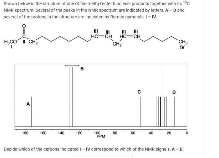 Shown below is the structure of one of the methyl ester biodiesel products together with its 13C
NMR spectrum. Several of the peaks in the NMR spectrum are indicated by letters, A - D and
several of the protons in the structure are indicated by Roman numerals, I- IV.
III II
II
II
HC=CH
HC=CH
H3CO II CH2
1.
CH2
CH3
IV
B
D
A
180
140
120
100
PPM
20
160
80
60
40
Decide which of the carbons indicated I - IV correspond to which of the NMR signals, A - D.
