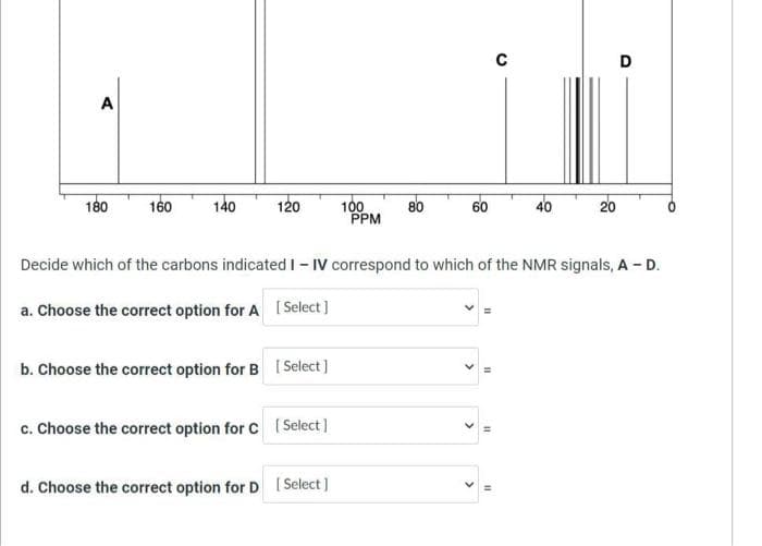 D
A
180
140
100
PPM
160
120
80
60
40
20
Decide which of the carbons indicated I - IV correspond to which of the NMR signals, A - D.
a. Choose the correct option for A [ Select]
b. Choose the correct option for B ( Select]
c. Choose the correct option for C Select]
d. Choose the correct option for D [Select]
>
>
