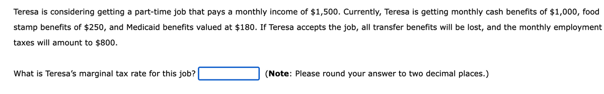 Teresa is considering getting a part-time job that pays a monthly income of $1,500. Currently, Teresa is getting monthly cash benefits of $1,000, food
stamp benefits of $250, and Medicaid benefits valued at $180. If Teresa accepts the job, all transfer benefits will be lost, and the monthly employment
taxes will amount to $800.
What is Teresa's marginal tax rate for this job?
(Note: Please round your answer to two decimal places.)
