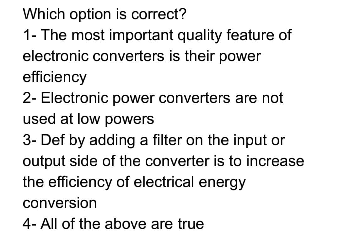 Which option is correct?
1- The most important quality feature of
electronic converters is their power
efficiency
2- Electronic power converters are not
used at low powers
3- Def by adding a filter on the input or
output side of the converter is to increase
the efficiency of electrical energy
conversion
4- All of the above are true
