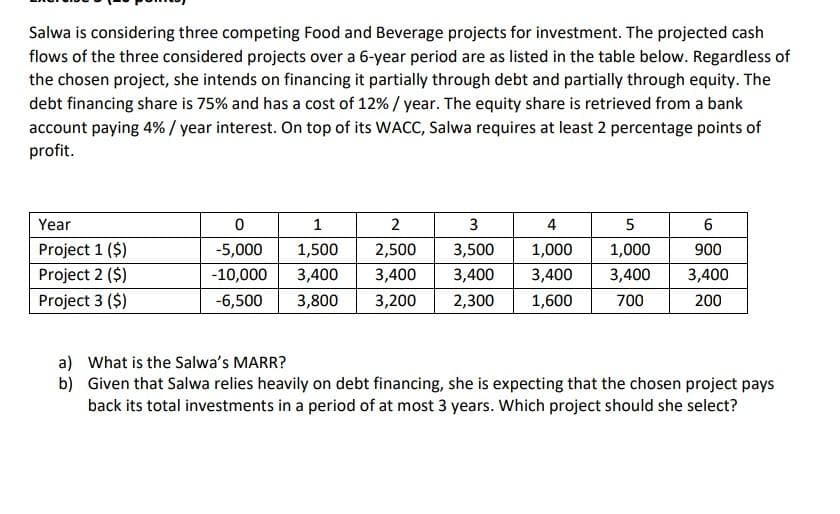 Salwa is considering three competing Food and Beverage projects for investment. The projected cash
flows of the three considered projects over a 6-year period are as listed in the table below. Regardless of
the chosen project, she intends on financing it partially through debt and partially through equity. The
debt financing share is 75% and has a cost of 12% / year. The equity share is retrieved from a bank
account paying 4%/ year interest. On top of its WACC, Salwa requires at least 2 percentage points of
profit.
Year
2
3
4
Project 1 ($)
-5,000
1,500
2,500
3,500
1,000
1,000
900
Project 2 ($)
-10,000
3,400
3,400
3,400
3,400
3,400
3,400
Project 3 ($)
-6,500
3,800
3,200
2,300
1,600
700
200
a) What is the Salwa's MARR?
b) Given that Salwa relies heavily on debt financing, she is expecting that the chosen project pays
back its total investments in a period of at most 3 years. Which project should she select?
