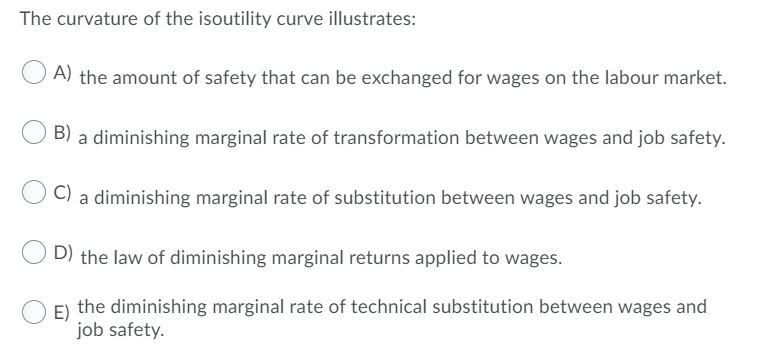 The curvature of the isoutility curve illustrates:
A) the amount of safety that can be exchanged for wages on the labour market.
B) a diminishing marginal rate of transformation between wages and job safety.
a diminishing marginal rate of substitution between wages and job safety.
D) the law of diminishing marginal returns applied to wages.
E) the diminishing marginal rate of technical substitution between wages and
job safety.
