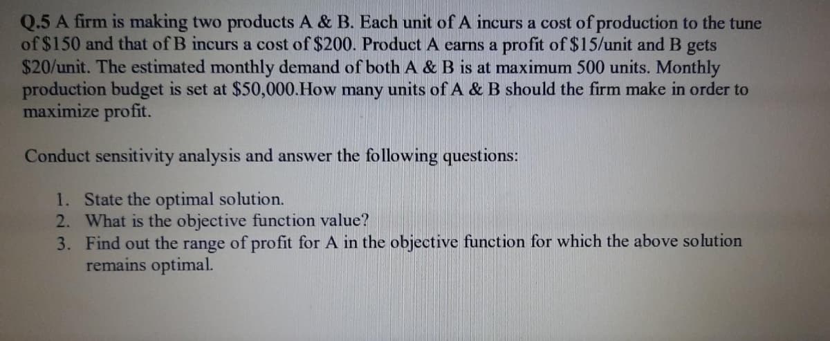 Q.5 A firm is making two products A & B. Each unit of A incurs a cost of production to the tune
of $150 and that of B incurs a cost of $200. Product A earns a profit of $15/unit and B gets
$20/unit. The estimated monthly demand of both A & B is at maximum 500 units. Monthly
production budget is set at $50,000.How many units of A & B should the firm make in order to
maximize profit.
Conduct sensitivity analysis and answer the following questions:
1. State the optimal solution.
2. What is the objective function value?
3. Find out the range of profit for A in the objective function for which the above solution
remains optimal.
