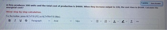 1 points Save Answet
A firm produces 200 units and the total cost of production is $4000. When they increase output to 220, the cost rises to $4200. Calculate the
marginal cost?
Show step by step calculation.
For the toolbar, press ALT+F10 (PC) or ALT+FN+F10 (Mac)
BIUS
Paragraph
Arial
14px
