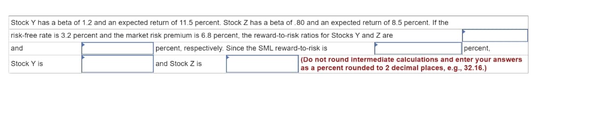 Stock Y has a beta of 1.2 and an expected return of 11.5 percent. Stock Z has a beta of .80 and an expected return of 8.5 percent. If the
risk-free rate is 3.2 percent and the market risk premium is 6.8 percent, the reward-to-risk ratios for Stocks Y and Z are
and
percent, respectively. Since the SML reward-to-risk is
percent,
(Do not round intermediate calculations and enter your answers
Stock Y is
and Stock Z is
as a percent rounded to 2 decimal places, e.g., 32.16.)
