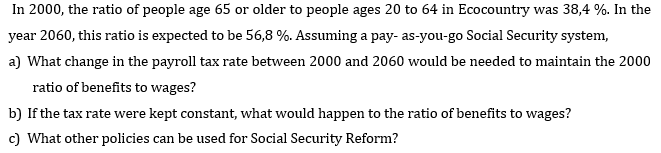 In 2000, the ratio of people age 65 or older to people ages 20 to 64 in Ecocountry was 38,4 %. In the
year 2060, this ratio is expected to be 56,8 %. Assuming a pay- as-you-go Social Security system,
a) What change in the payroll tax rate between 2000 and 2060 would be needed to maintain the 2000
ratio of benefits to wages?
b) If the tax rate were kept constant, what would happen to the ratio of benefits to wages?
c) What other policies can be used for Social Security Reform?
