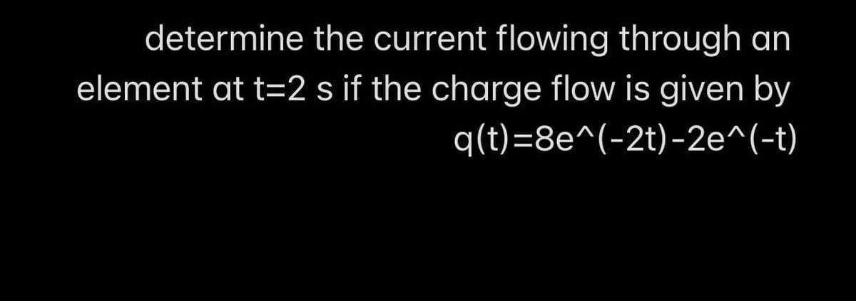determine the current flowing through an
element at t=2 s if the charge flow is given by
q(t)=8e^(-2t)-2e^(-t)
