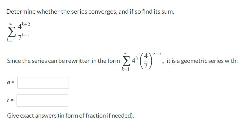 Determine whether the series converges, and if so find its sum.
4k+2
Σ
7k-1
k=1
Since the series can be rewritten in the form >
7
it is a geometric series with:
k=1
a =
r =
Give exact answers (in form of fraction if needed).
