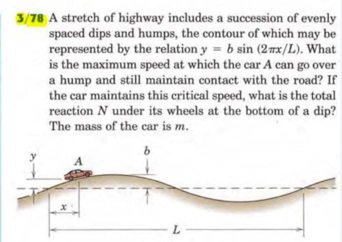3/78 A stretch of highway includes a succession of evenly
spaced dips and humps, the contour of which may be
represented by the relation y = b sin (27x/L). What
is the maximum speed at which the car A can go over
a hump and still maintain contact with the road? If
the car maintains this critical speed, what is the total
reaction N under its wheels at the bottom of a dip?
The mass of the car is m.
x
A
b
L