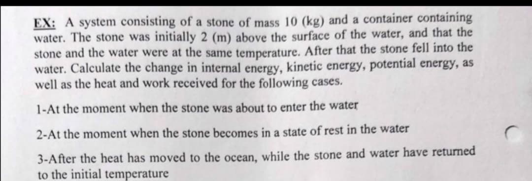 EX: A system consisting of a stone of mass 10 (kg) and a container containing
water. The stone was initially 2 (m) above the surface of the water, and that the
stone and the water were at the same temperature. After that the stone fell into the
water. Calculate the change in internal energy, kinetic energy, potential energy, as
well as the heat and work received for the following cases.
1-At the moment when the stone was about to enter the water
2-At the moment when the stone becomes in a state of rest in the water
3-After the heat has moved to the ocean, while the stone and water have returned
to the initial temperature
