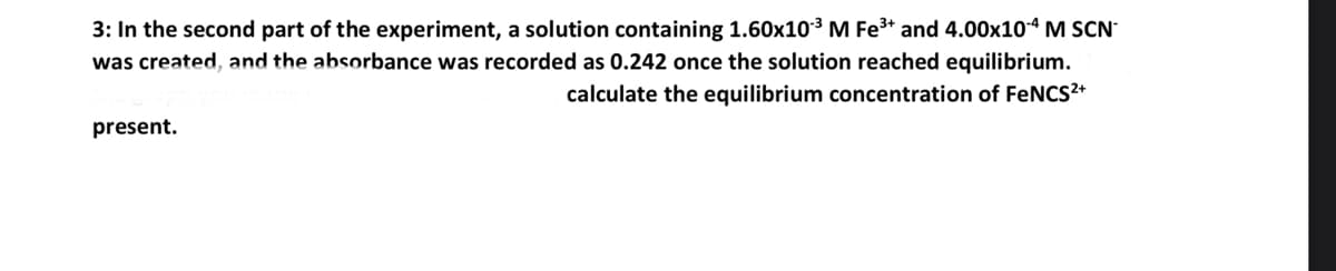 3: In the second part of the experiment, a solution containing 1.60x10-³ M Fe³+ and 4.00x10-4 M SCN
was created, and the absorbance was recorded as 0.242 once the solution reached equilibrium.
calculate the equilibrium concentration of FeNCS²+
present.