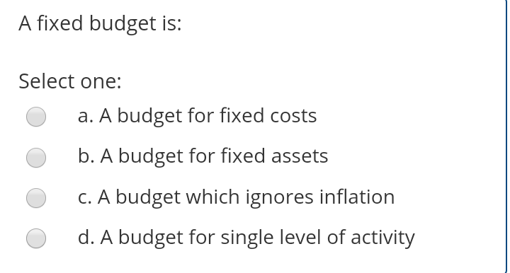 A fixed budget is:
Select one:
a. A budget for fixed costs
b. A budget for fixed assets
C. A budget which ignores inflation
d. A budget for single level of activity
