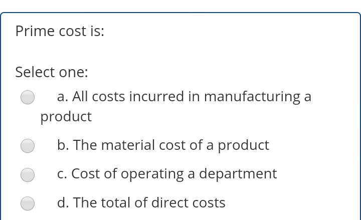 Prime cost is:
Select one:
a. All costs incurred in manufacturing a
product
b. The material cost of a product
c. Cost of operating a department
d. The total of direct costs
