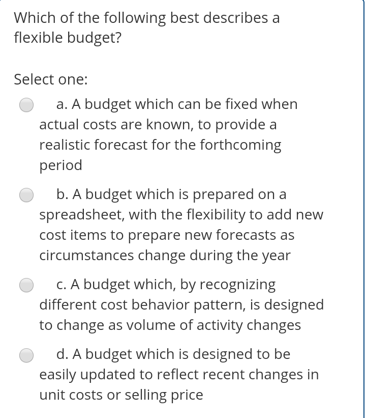Which of the following best describes a
flexible budget?
Select one:
a. A budget which can be fixed when
actual costs are known, to provide a
realistic forecast for the forthcoming
period
b. A budget which is prepared on a
spreadsheet, with the flexibility to add new
cost items to prepare new forecasts as
circumstances change during the year
c. A budget which, by recognizing
different cost behavior pattern, is designed
to change as volume of activity changes
d. A budget which is designed to be
easily updated to reflect recent changes in
unit costs or selling price
