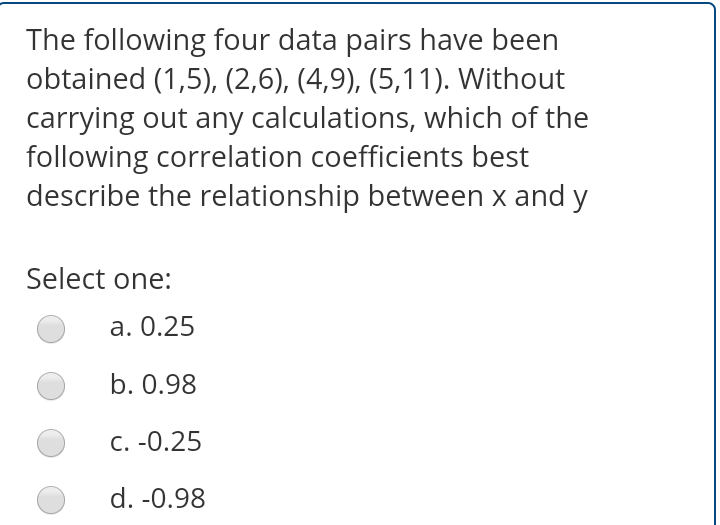 The following four data pairs have been
obtained (1,5), (2,6), (4,9), (5,11). Without
carrying out any calculations, which of the
following correlation coefficients best
describe the relationship between x and y
Select one:
a. 0.25
b. 0.98
C. -0.25
d. -0.98
