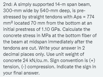 2nd: A simply supported 14-m span beam,
300-mm wide by 540-mm deep, is pre-
stressed by straight tendons with Aps = 774
mm² located 70 mm from the bottom at an
initial prestress of 1.10 GPa. Calculate the
concrete stress in MPa at the bottom fiber of
the beam at midspan immediately after the
tendons are cut. Write your answer in 2
decimal places only. Use unit weight of
concrete 24 kN/cu.m. Sign convention is (+)
tension, (-) compression. Indicate the sign in
your final answer.