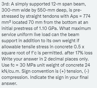 3rd: A simply supported 12-m span beam,
300-mm wide by 550-mm deep, is pre-
stressed by straight tendons with Aps = 774
mm² located 70 mm from the bottom at an
initial prestress of 1.10 GPa. What maximum
service uniform live load can the beam
support in addition to its own weight if
allowable tensile stress in concrete 0.5 x
square root of f'c is permitted. after 17% loss
Write your answer in 2 decimal places only.
Use fc = 30 MPa unit weight of concrete 24
kN/cu.m. Sign convention is (+) tension, (-)
compression. Indicate the sign in your final
answer.